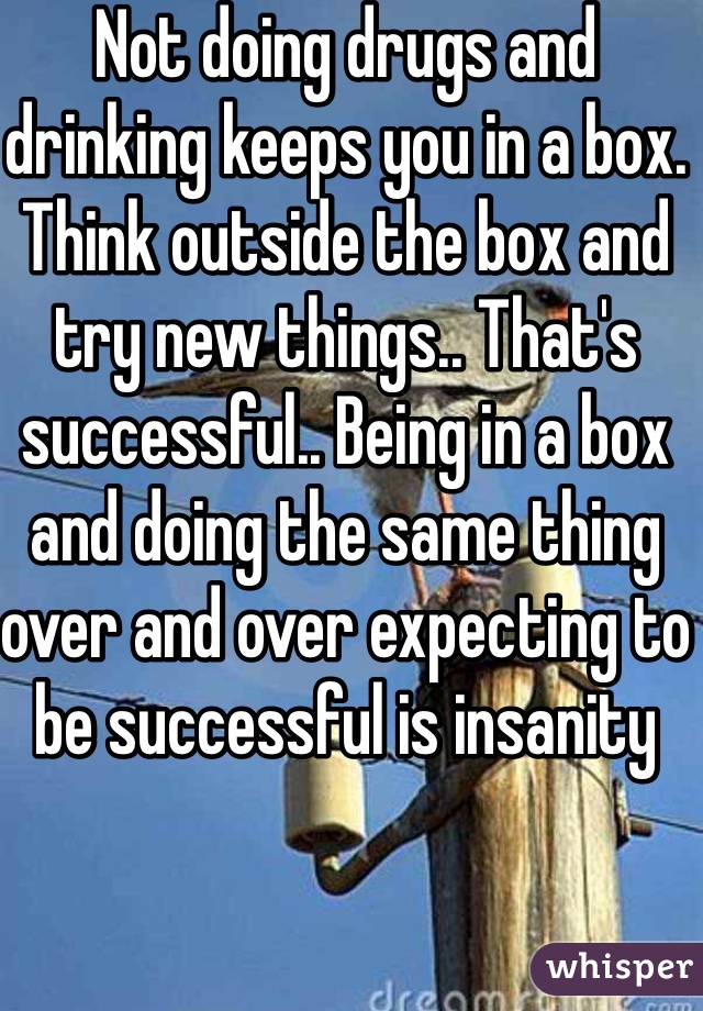 Not doing drugs and drinking keeps you in a box.  Think outside the box and try new things.. That's successful.. Being in a box and doing the same thing over and over expecting to be successful is insanity