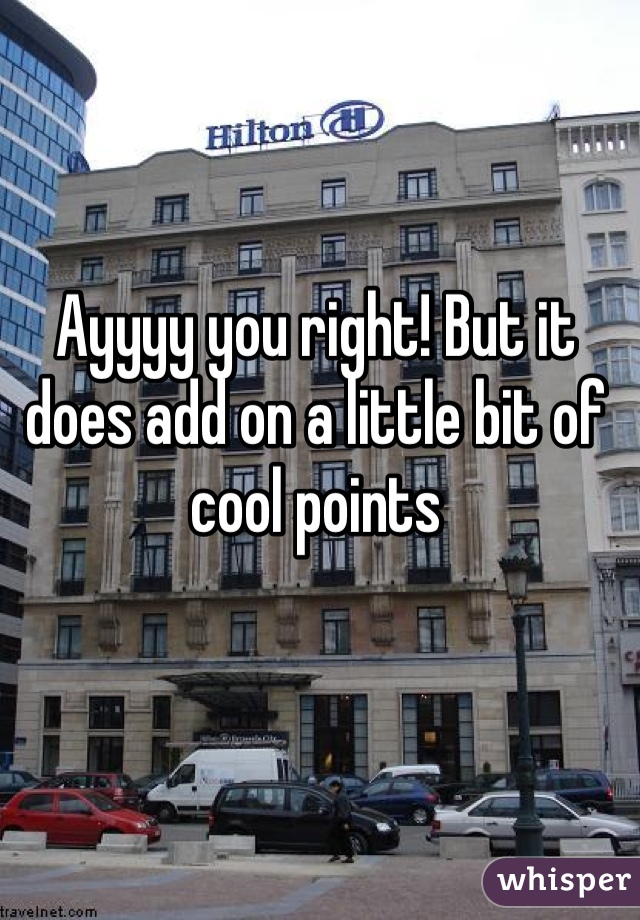 Ayyyy you right! But it does add on a little bit of cool points