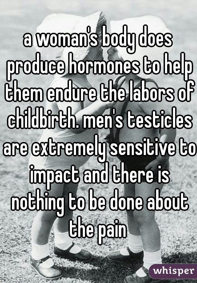 a woman's body does produce hormones to help them endure the labors of childbirth. men's testicles are extremely sensitive to impact and there is nothing to be done about the pain 
