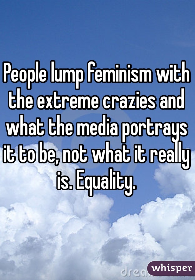 People lump feminism with the extreme crazies and what the media portrays it to be, not what it really is. Equality. 