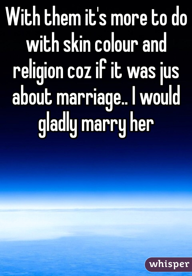 With them it's more to do with skin colour and religion coz if it was jus about marriage.. I would gladly marry her 