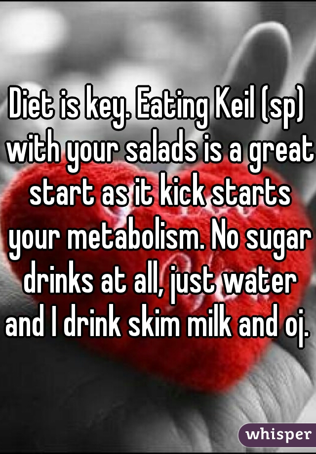 Diet is key. Eating Keil (sp) with your salads is a great start as it kick starts your metabolism. No sugar drinks at all, just water and I drink skim milk and oj. 