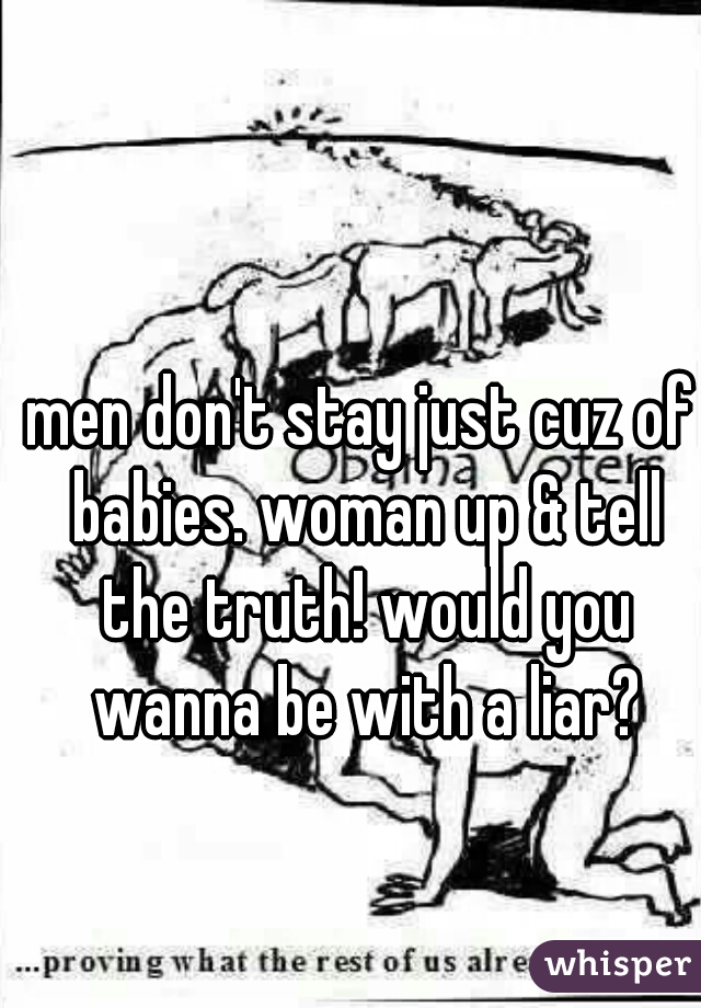 men don't stay just cuz of babies. woman up & tell the truth! would you wanna be with a liar?