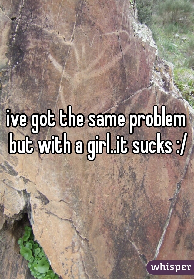 ive got the same problem but with a girl..it sucks :/