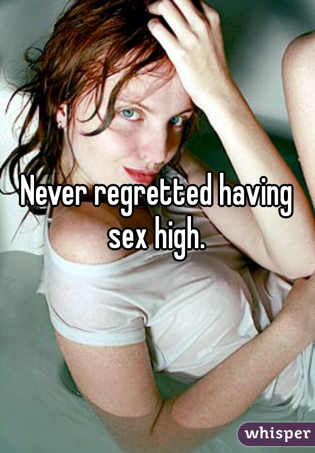 Never regretted having sex high. 