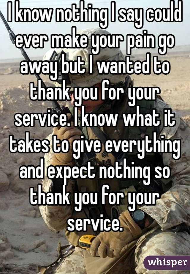 I know nothing I say could ever make your pain go away but I wanted to thank you for your service. I know what it takes to give everything and expect nothing so thank you for your service.