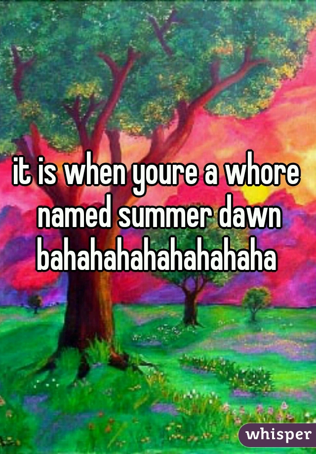 it is when youre a whore named summer dawn bahahahahahahahaha 