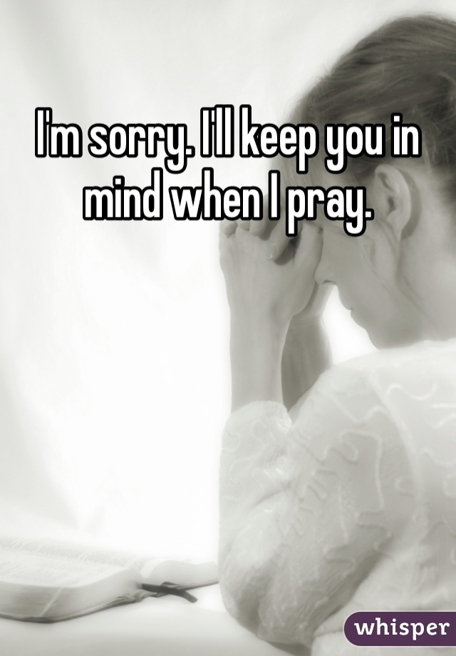 I'm sorry. I'll keep you in mind when I pray.