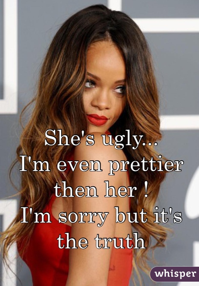 She's ugly...
I'm even prettier then her ! 
I'm sorry but it's the truth 