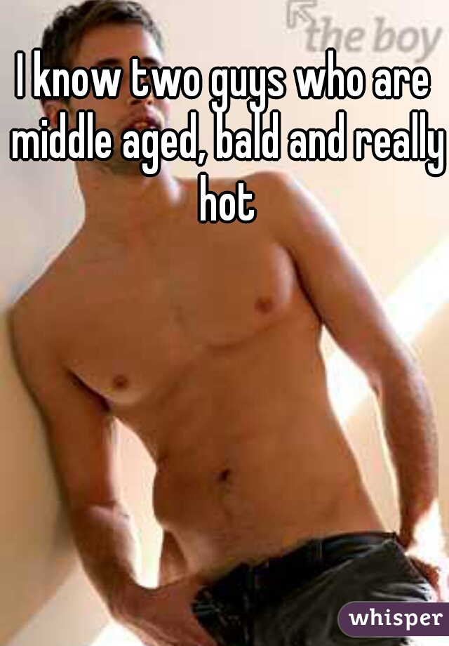 I know two guys who are middle aged, bald and really hot