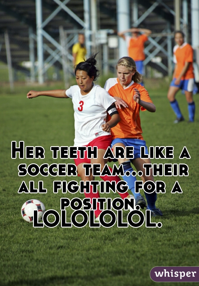 Her teeth are like a soccer team...their all fighting for a  position. 
LOLOLOLOL. 