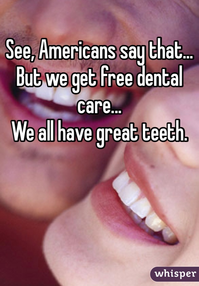 See, Americans say that... But we get free dental care...
We all have great teeth.