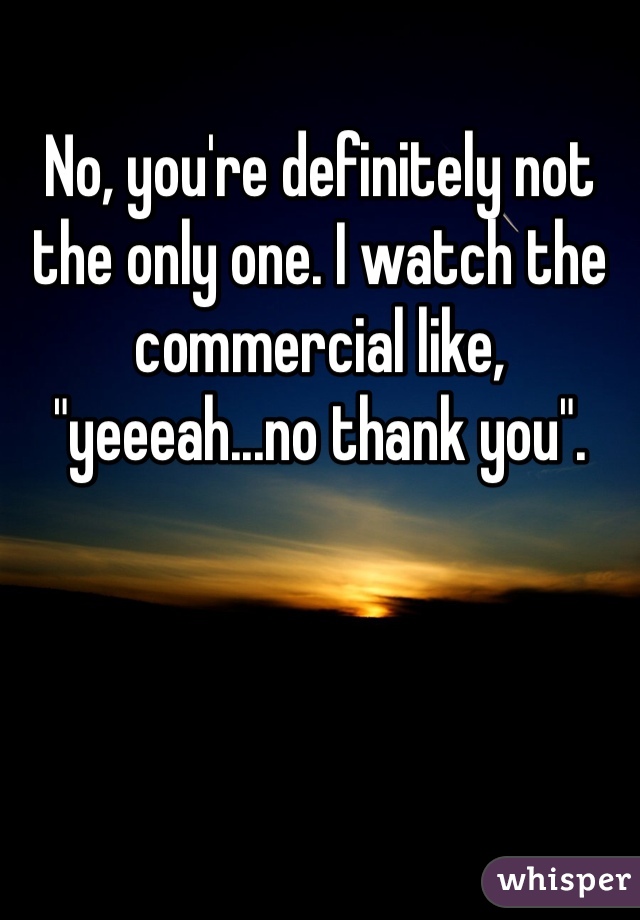 No, you're definitely not the only one. I watch the commercial like, "yeeeah...no thank you".