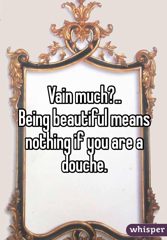 Vain much?..
Being beautiful means nothing if you are a douche.