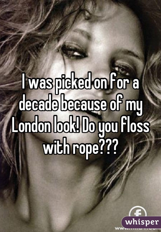 I was picked on for a decade because of my London look! Do you floss with rope???