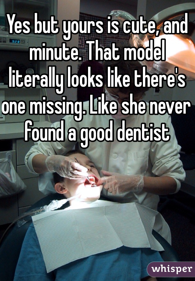 Yes but yours is cute, and minute. That model literally looks like there's one missing. Like she never found a good dentist 