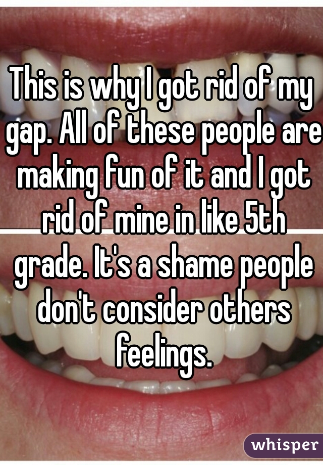 This is why I got rid of my gap. All of these people are making fun of it and I got rid of mine in like 5th grade. It's a shame people don't consider others feelings.