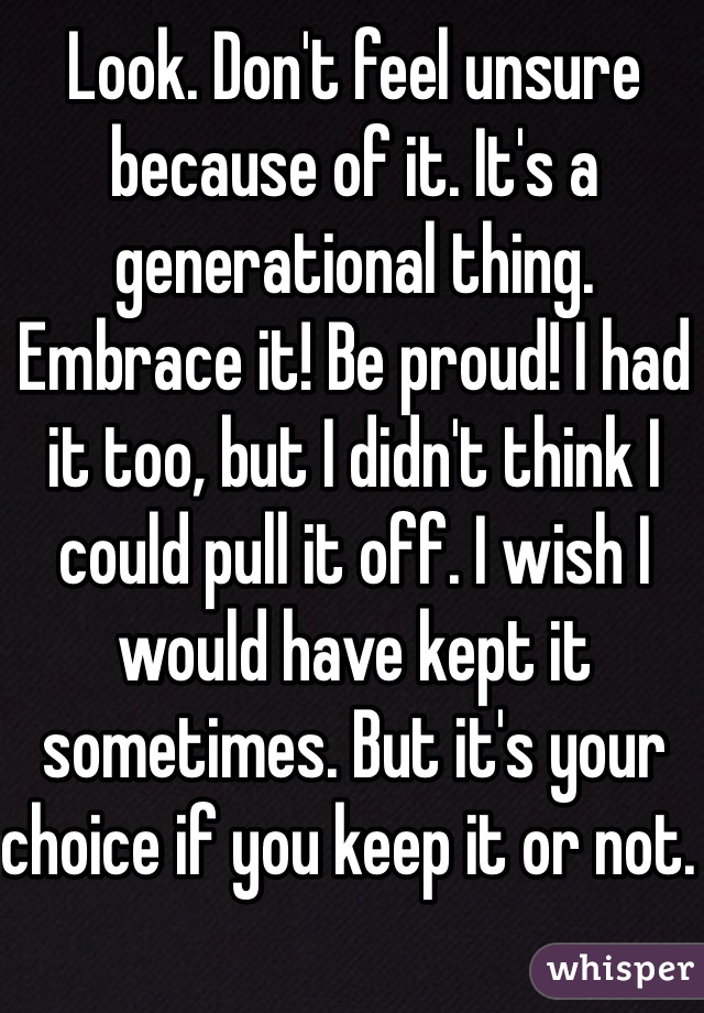 Look. Don't feel unsure because of it. It's a generational thing. Embrace it! Be proud! I had it too, but I didn't think I could pull it off. I wish I would have kept it sometimes. But it's your choice if you keep it or not. 