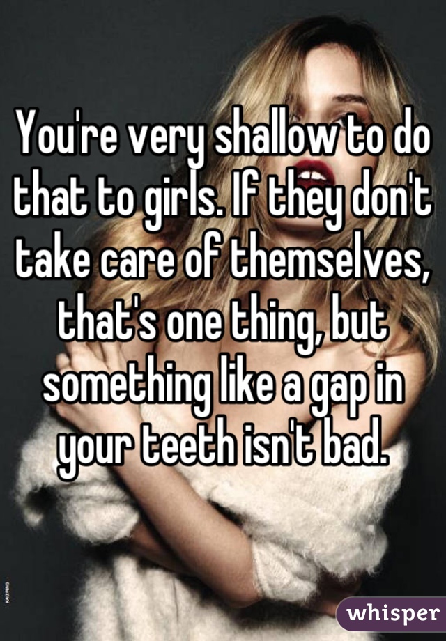 You're very shallow to do that to girls. If they don't take care of themselves, that's one thing, but something like a gap in your teeth isn't bad.