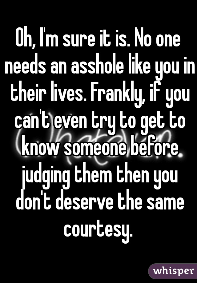 Oh, I'm sure it is. No one needs an asshole like you in their lives. Frankly, if you can't even try to get to know someone before judging them then you don't deserve the same courtesy. 