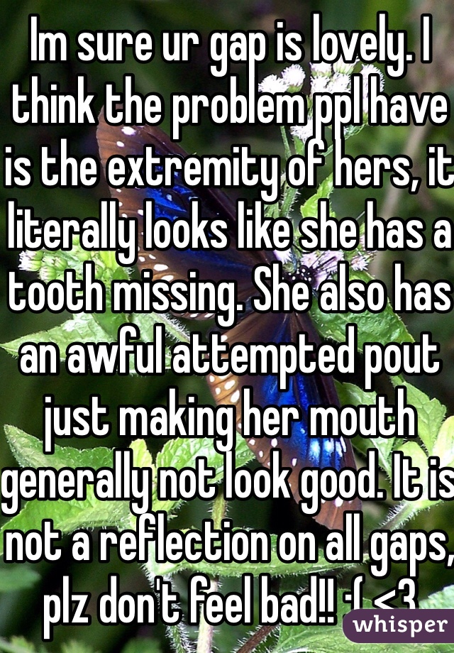 Im sure ur gap is lovely. I think the problem ppl have is the extremity of hers, it literally looks like she has a tooth missing. She also has an awful attempted pout just making her mouth generally not look good. It is not a reflection on all gaps, plz don't feel bad!! :( <3