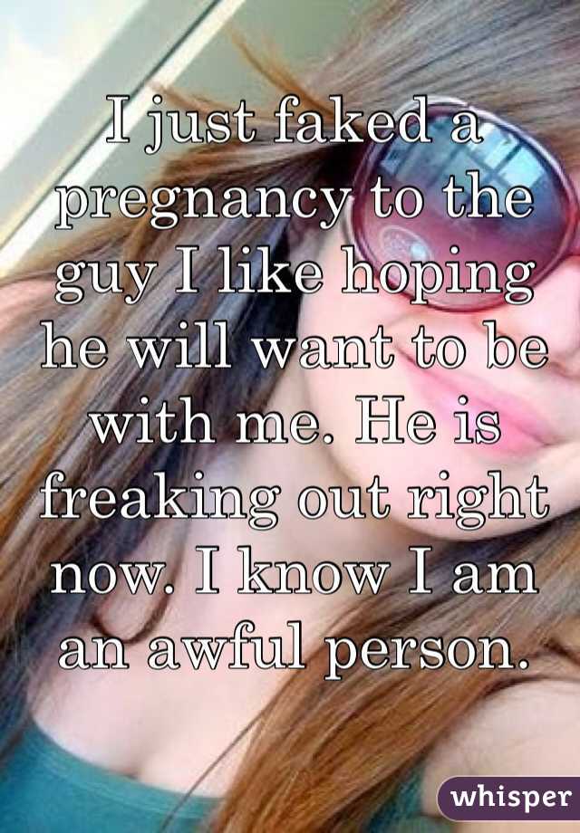 I just faked a pregnancy to the guy I like hoping he will want to be with me. He is freaking out right now. I know I am an awful person. 