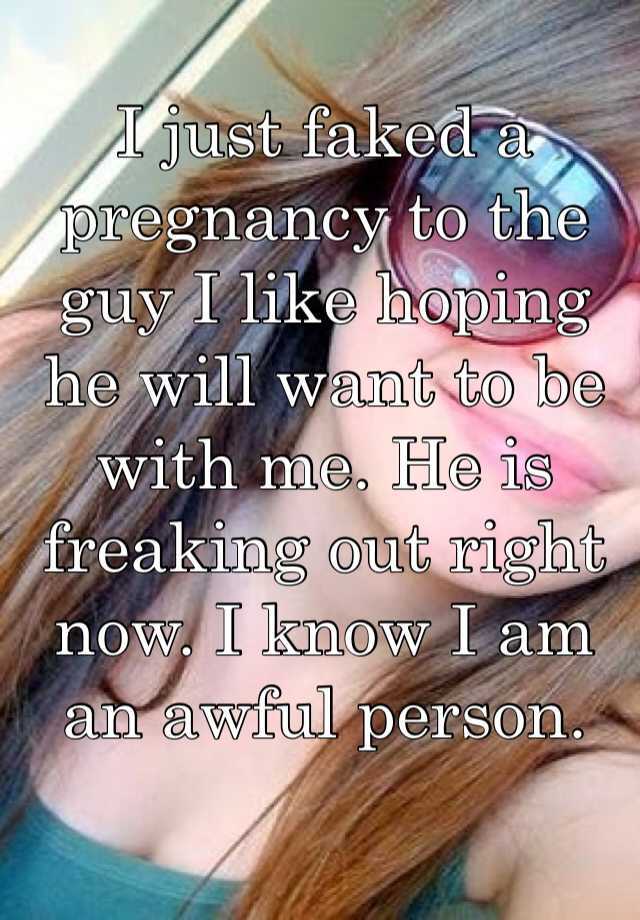 I just faked a pregnancy to the guy I like hoping he will want to be with me. He is freaking out right now. I know I am an awful person. 