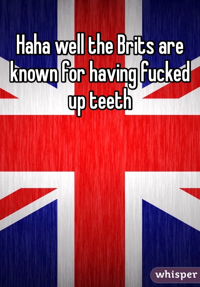 Haha well the Brits are known for having fucked up teeth 