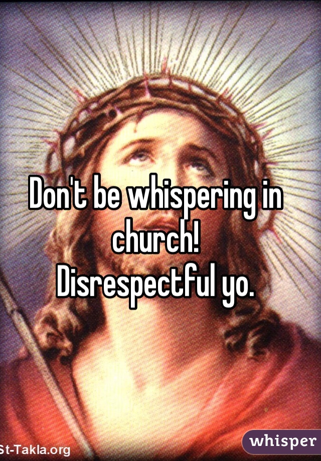 Don't be whispering in church! 
Disrespectful yo. 