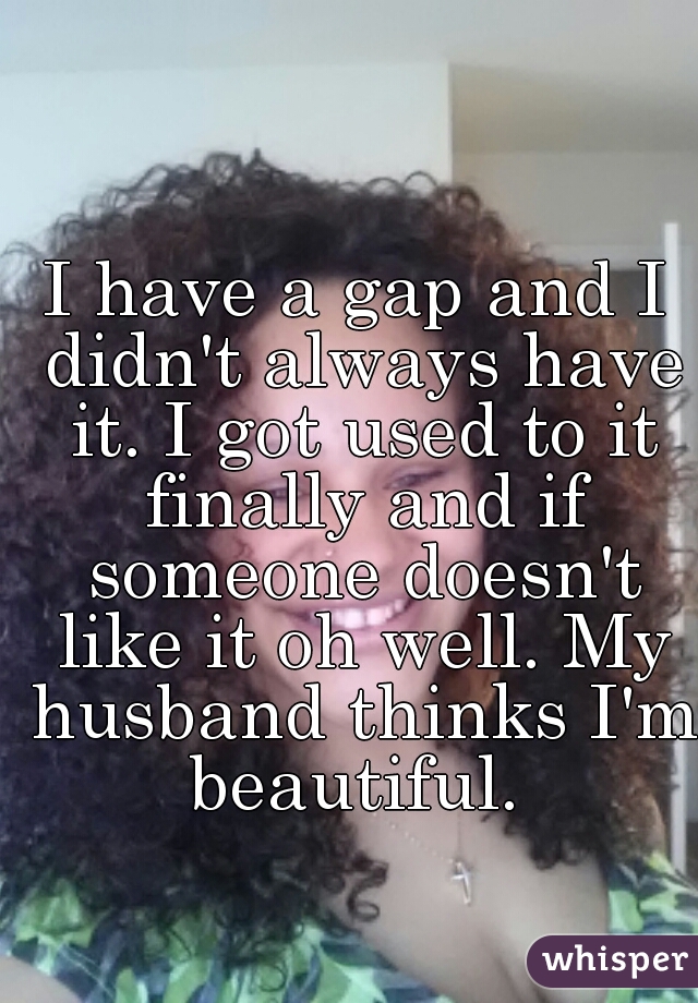 I have a gap and I didn't always have it. I got used to it finally and if someone doesn't like it oh well. My husband thinks I'm beautiful. 