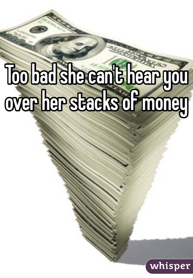 Too bad she can't hear you over her stacks of money 
