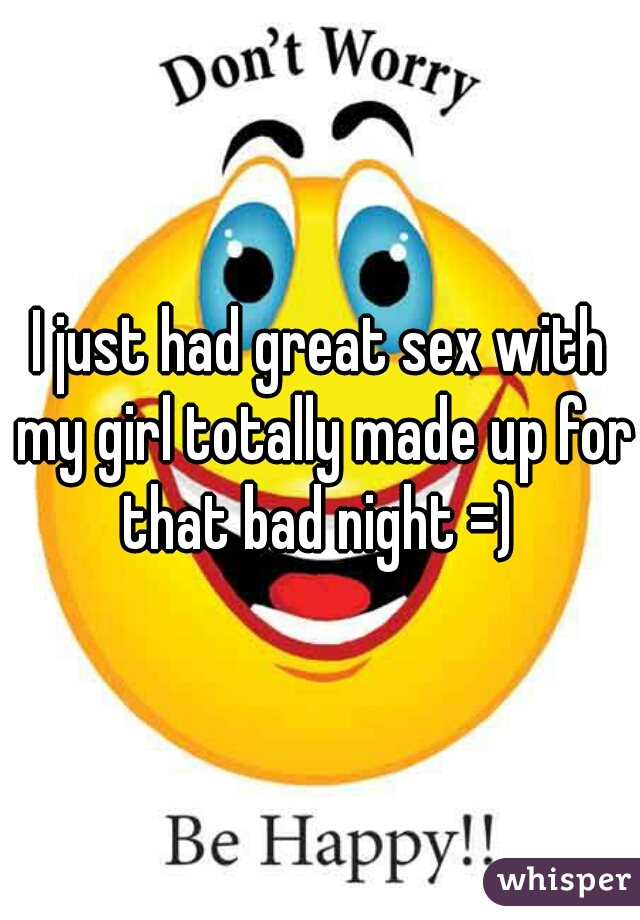 I just had great sex with my girl totally made up for that bad night =) 