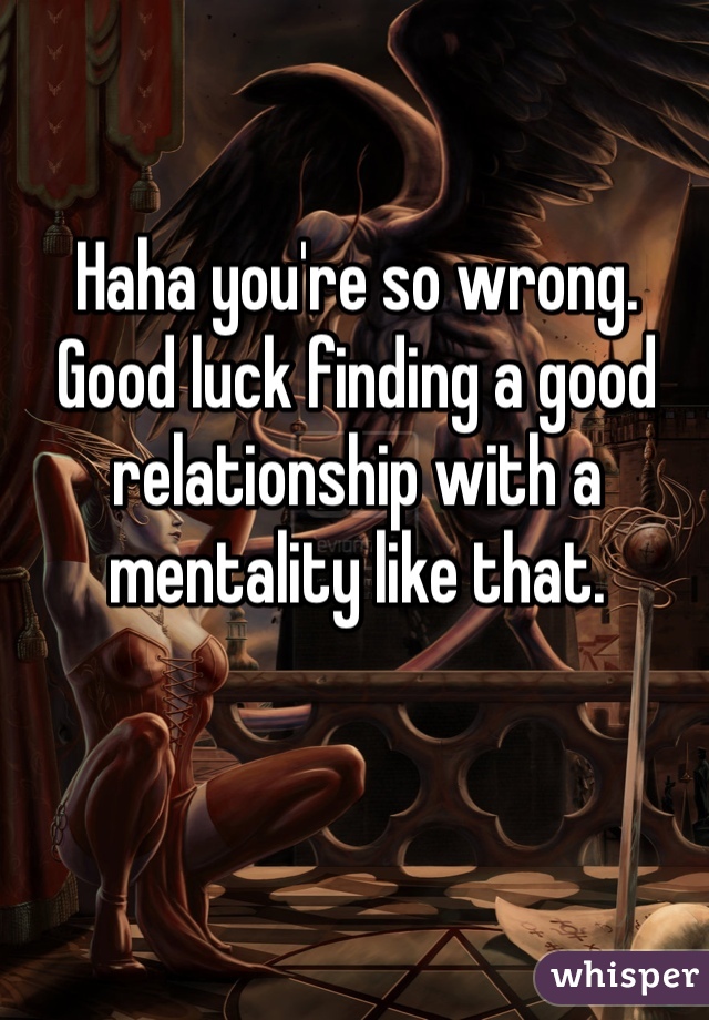 Haha you're so wrong. Good luck finding a good relationship with a mentality like that. 