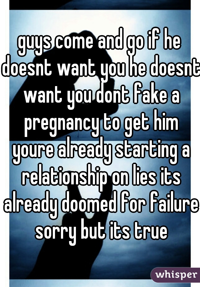 guys come and go if he doesnt want you he doesnt want you dont fake a pregnancy to get him youre already starting a relationship on lies its already doomed for failure sorry but its true