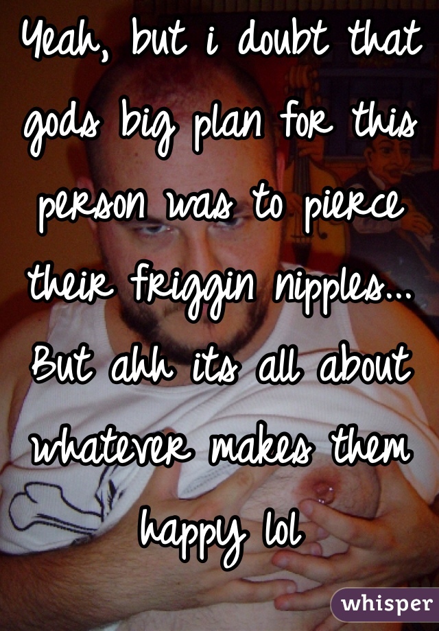 Yeah, but i doubt that gods big plan for this person was to pierce their friggin nipples... But ahh its all about whatever makes them happy lol 