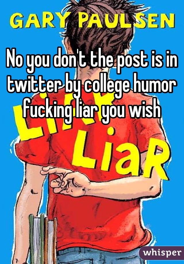 No you don't the post is in twitter by college humor fucking liar you wish 