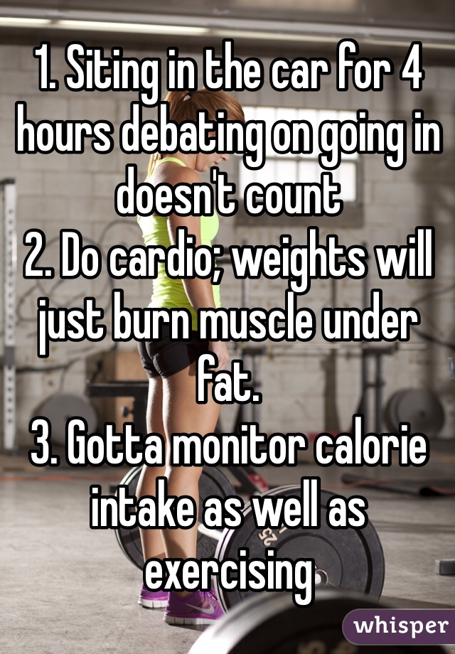 1. Siting in the car for 4 hours debating on going in doesn't count
2. Do cardio; weights will just burn muscle under fat.
3. Gotta monitor calorie intake as well as exercising
