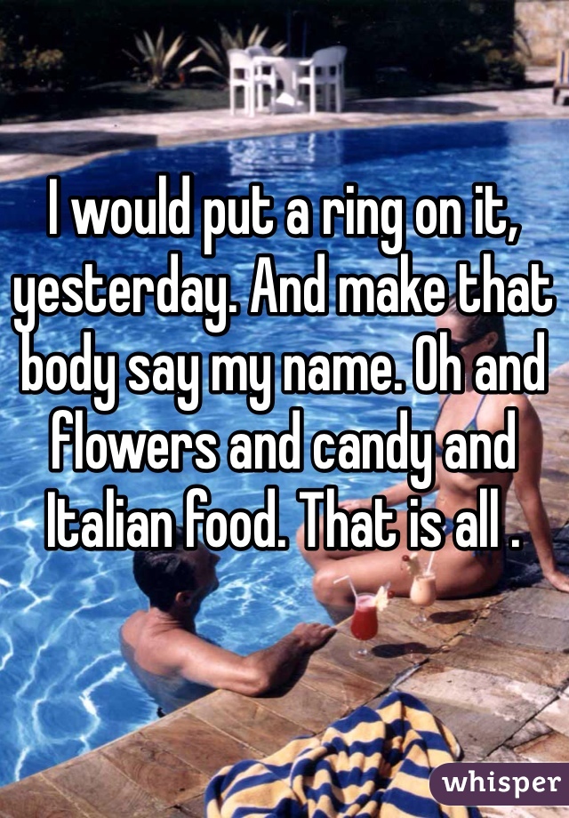 I would put a ring on it, yesterday. And make that body say my name. Oh and flowers and candy and Italian food. That is all .