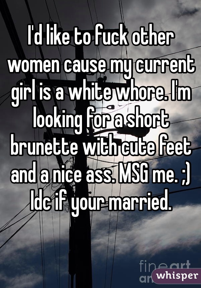 I'd like to fuck other women cause my current girl is a white whore. I'm looking for a short brunette with cute feet and a nice ass. MSG me. ;) Idc if your married.