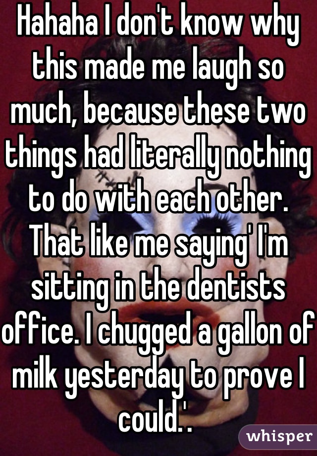 Hahaha I don't know why this made me laugh so much, because these two things had literally nothing to do with each other. That like me saying' I'm sitting in the dentists office. I chugged a gallon of milk yesterday to prove I could.'. 