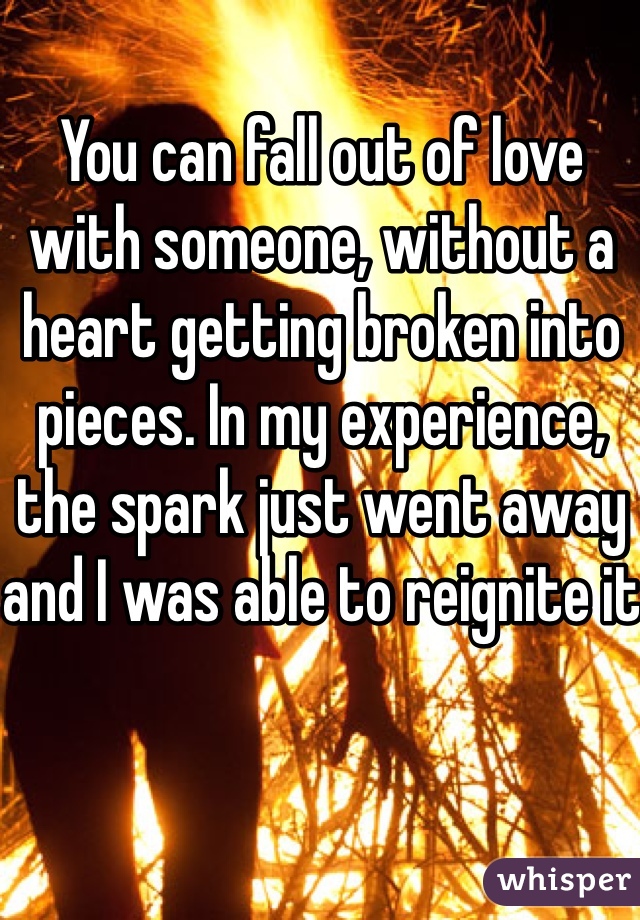 You can fall out of love with someone, without a heart getting broken into pieces. In my experience, the spark just went away and I was able to reignite it