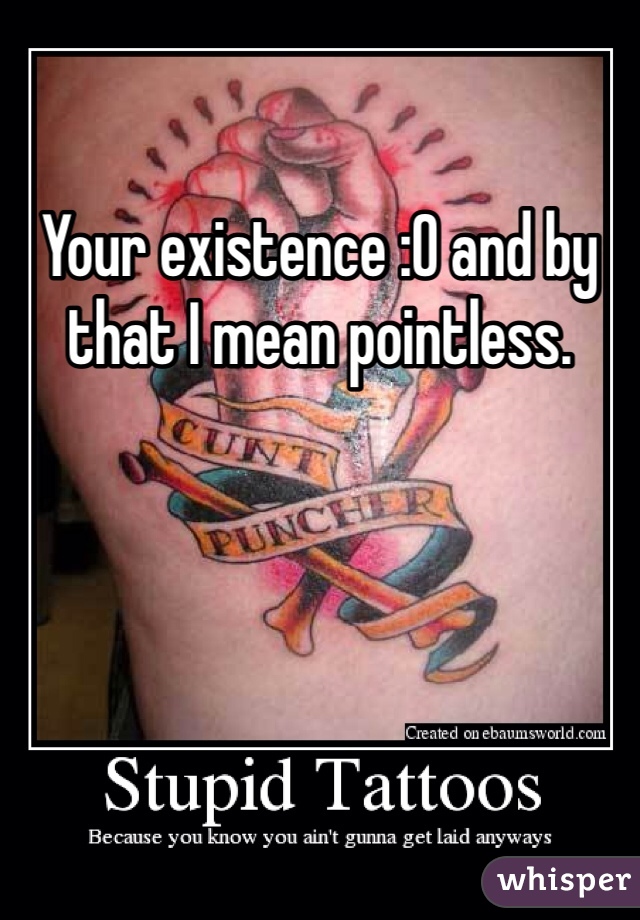 Your existence :O and by that I mean pointless. 