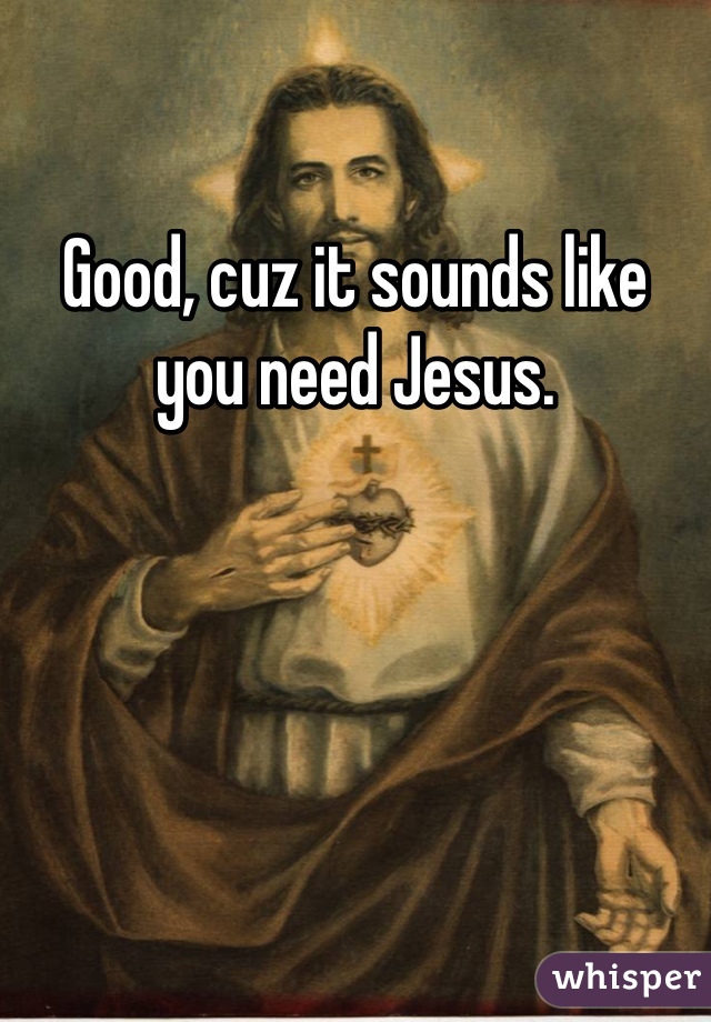 Good, cuz it sounds like you need Jesus. 