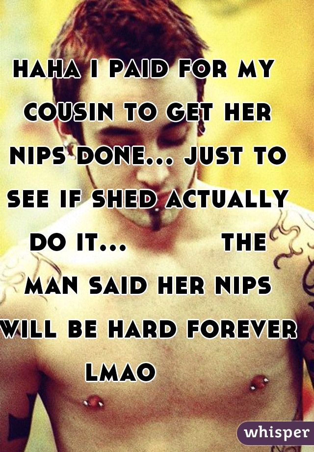 haha i paid for my cousin to get her nips done... just to see if shed actually do it...          the man said her nips will be hard forever lmao      