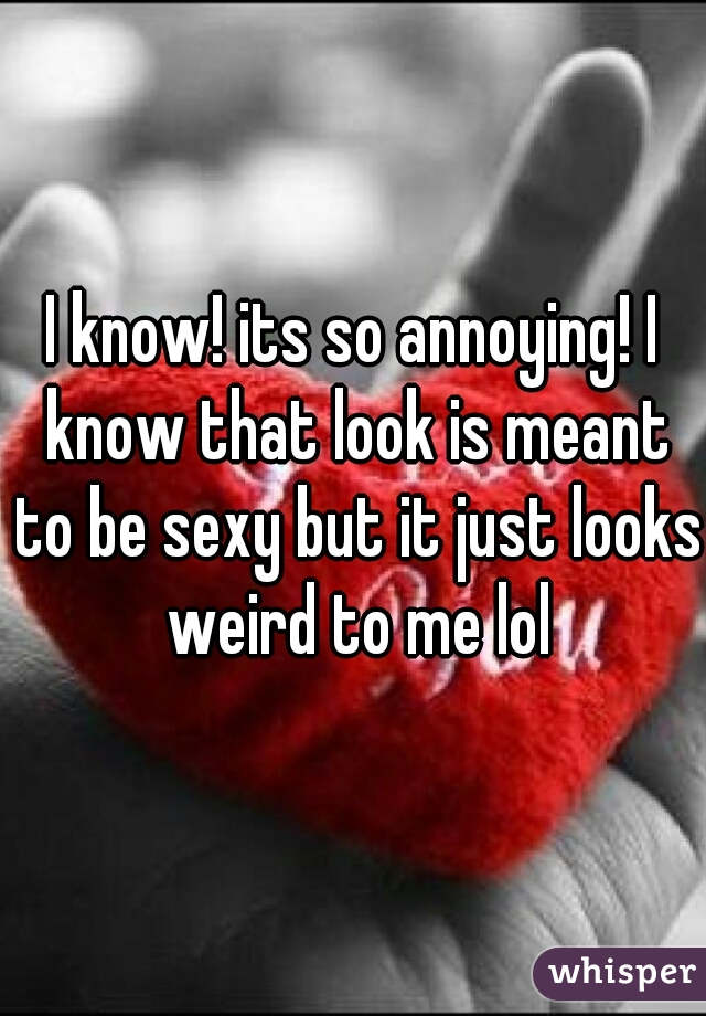 I know! its so annoying! I know that look is meant to be sexy but it just looks weird to me lol
