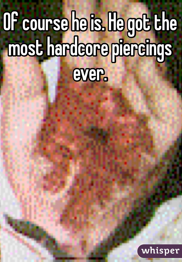 Of course he is. He got the most hardcore piercings ever. 