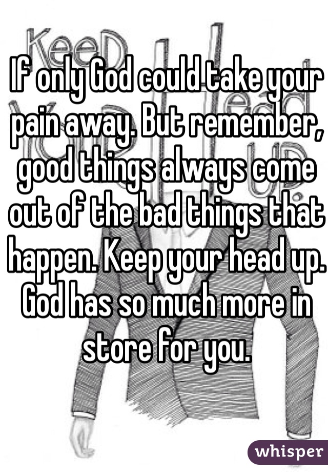 If only God could take your pain away. But remember, good things always come out of the bad things that happen. Keep your head up. God has so much more in store for you.