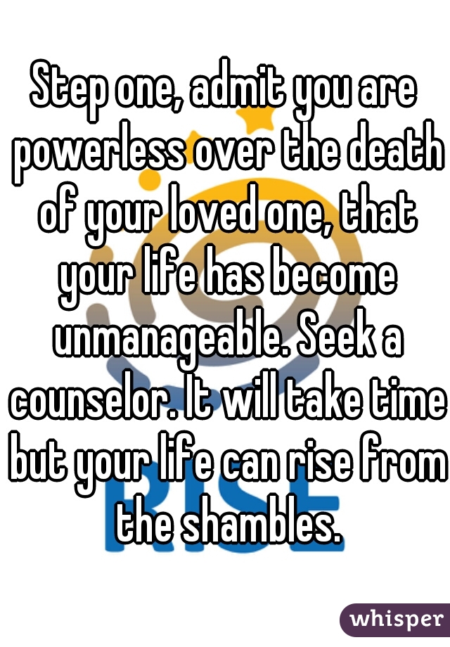 Step one, admit you are powerless over the death of your loved one, that your life has become unmanageable. Seek a counselor. It will take time but your life can rise from the shambles.