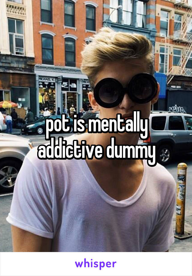 pot is mentally addictive dummy