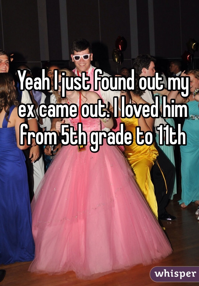 Yeah I just found out my ex came out. I loved him from 5th grade to 11th 